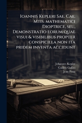Ioannis Kepleri Sae. Cae. Mtis. mathematici Dioptrice, seu, Demonstratio eorum quae visui & visibilibus propter conspicilla non ita pridem inventa accidunt - Johannes 1571-1630 Kepler, Galileo 1564-1642 Galilei, Jean 1528-1558 Pena