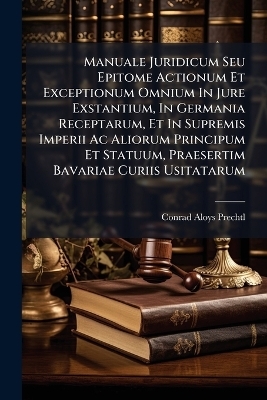 Manuale Juridicum Seu Epitome Actionum Et Exceptionum Omnium In Jure Exstantium, In Germania Receptarum, Et In Supremis Imperii Ac Aliorum Principum Et Statuum, Praesertim Bavariae Curiis Usitatarum - Conrad Aloys Prechtl
