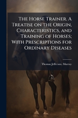 The Horse Trainer. A Treatise on the Origin, Characteristics, and Training of Horses; With Prescriptions for Ordinary Diseases - Thomas Jefferson Murray
