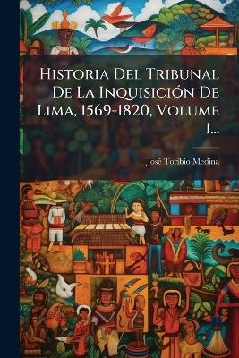 Historia Del Tribunal De La InquisiciÃ3n De Lima, 1569-1820, Volume 1...