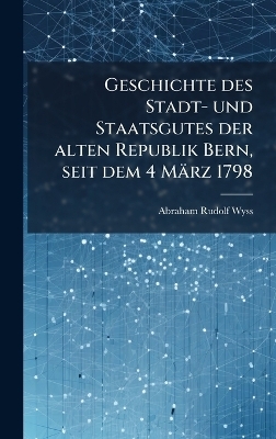 Geschichte des Stadt- und Staatsgutes der alten Republik Bern, seit dem 4 M&auml;rz 1798 - Abraham Rudolf Wyss