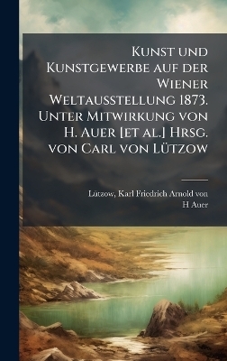 Kunst und Kunstgewerbe auf der Wiener Weltausstellung 1873. Unter Mitwirkung von H. Auer [et al.] Hrsg. von Carl von L&Atilde;1/4tzow - H Auer