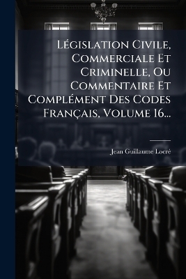 LÃ(c)gislation Civile, Commerciale Et Criminelle, Ou Commentaire Et ComplÃ(c)ment Des Codes Français, Volume 16...