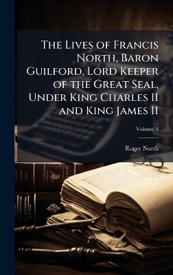 The Lives of Francis North, Baron Guilford, Lord Keeper of the Great Seal, Under King Charles II and King James II - Roger 1653-1734 North
