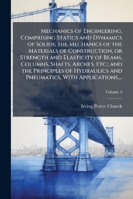 Mechanics of Engineering. Comprising Statics and Dynamics of Solids; the Mechanics of the Materials of Construction, or Strength and Elasticity of Beams, Columns, Shafts, Arches, Etc.; and the Principles of Hydraulics and Pneumatics, With Applications.... - Irving Porter 1851-1931 Church