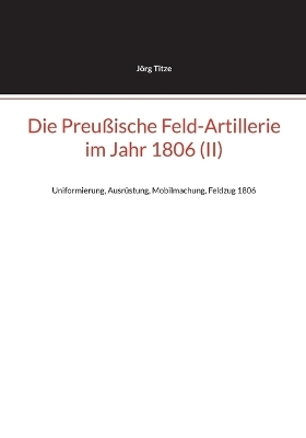 Die Preu&szlig;ische Feld-Artillerie im Jahr 1806 (II) - J&ouml;rg Titze