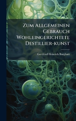 Zum Allgemeinen Gebrauch Wohleingerichtete Destillier-kunst - Gottfried Heinrich Burghart