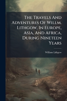 The Travels And Adventures Of Willm. Lithgow, In Europe, Asia, And Africa, During Nineteen Years - William Lithgow