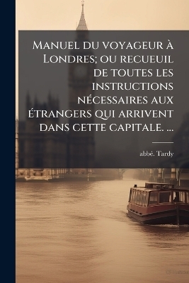 Manuel du voyageur &Atilde; Londres; ou recueuil de toutes les instructions n&Atilde;(c)cessaires aux &Atilde;(c)trangers qui arrivent dans cette capitale. &acirc;] - Abb&atilde;(c) Tardy