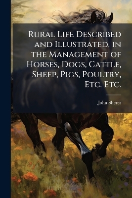 Rural Life Described and Illustrated, in the Management of Horses, Dogs, Cattle, Sheep, Pigs, Poultry, Etc. Etc.