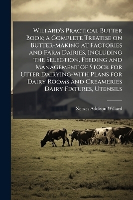 Willard's Practical Butter Book; a Complete Treatise on Butter-making at Factories and Farm Dairies, Including the Selection, Feeding and Management of Stock for Utter Dairying-with Plans for Dairy Rooms and Creameries Dairy Fixtures, Utensils - Xerxes Addison Willard