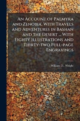 An Account of Palmyra and Zenobia, With Travels and Adventures in Bashan and the Desert ... With Eighty Illustrations and Thirty-two Full-page Engravings - William D Wright