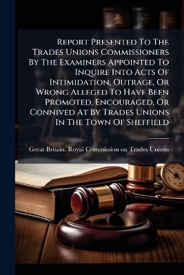 Report Presented To The Trades Unions Commissioners By The Examiners Appointed To Inquire Into Acts Of Intimidation, Outrage, Or Wrong Alleged To Have Been Promoted, Encouraged, Or Connived At By Trades Unions In The Town Of Sheffield - 
