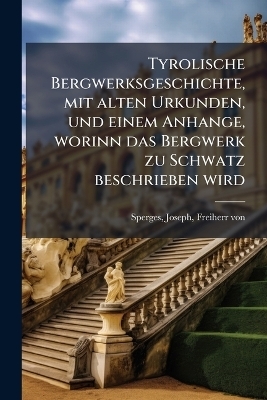 Tyrolische Bergwerksgeschichte, mit alten Urkunden, und einem Anhange, worinn das Bergwerk zu Schwatz beschrieben wird