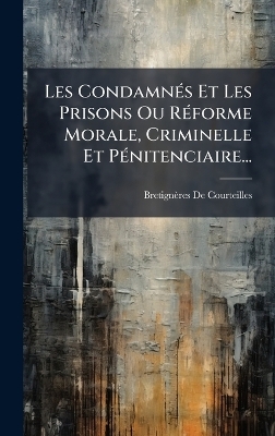 Les CondamnÃ(c)s Et Les Prisons Ou RÃ(c)forme Morale, Criminelle Et PÃ(c)nitenciaire...