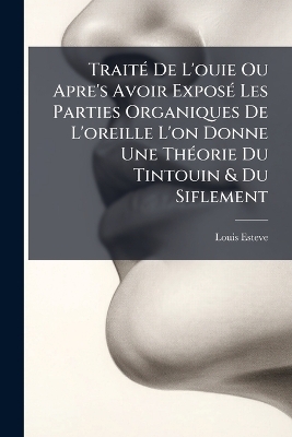 Trait&Atilde;(c) De L'ouie Ou Apre's Avoir Expos&Atilde;(c) Les Parties Organiques De L'oreille L'on Donne Une Th&Atilde;(c)orie Du Tintouin & Du Siflement - Louis Esteve