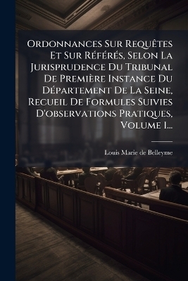 Ordonnances Sur RequÃates Et Sur RÃ(c)fÃ(c)rÃ(c)s, Selon La Jurisprudence Du Tribunal De Première Instance Du DÃ(c)partement De La Seine, Recueil De Formules Suivies D'observations Pratiques, Volume 1...