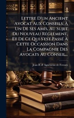 Lettre D'un Ancient Avocat Aux Conseils, &Atilde; Un De Ses Amis, Au Sujet Du Nouveau R&Atilde;(c)glement, Et De Ce Qui S'est Pass&Atilde;(c) &Atilde; Cette Occassion Dans La Compagnie Des Avocats Au Conseil... - 