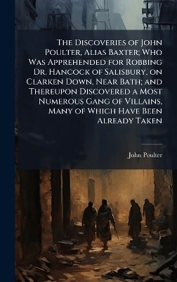 The Discoveries of John Poulter, Alias Baxter; Who Was Apprehended for Robbing Dr. Hancock of Salisbury, on Clarken Down, Near Bath; and Thereupon Discovered a Most Numerous Gang of Villains, Many of Which Have Been Already Taken - John Poulter
