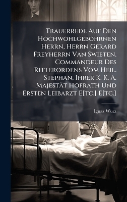 Trauerrede Auf Den Hochwohlgebohrnen Herrn, Herrn Gerard Freyherrn Van Swieten, Commandeur Des Ritterordens Vom Heil. Stephan, Ihrer K. K. A. Majestät Hofrath Und Ersten Leibarzt E[tc.] E[tc.]