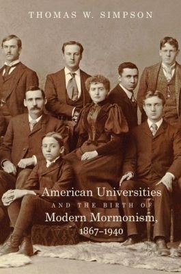 American Universities and the Birth of Modern Mormonism, 1867–1940 - Thomas W. Simpson
