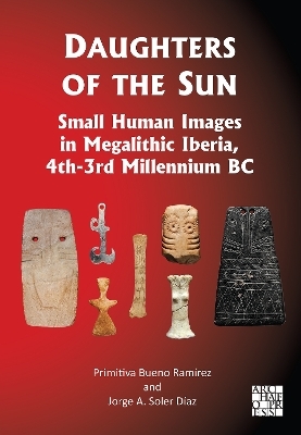 Daughters of the Sun: Small Human Images in Megalithic Iberia, 4th-3rd Millennium BC - Primitiva Bueno-Ramírez, Jorge A. Soler Díaz