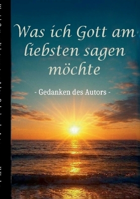 Was ich Gott am liebsten sagen möchte - Gedanken des Autors - H. Fischer