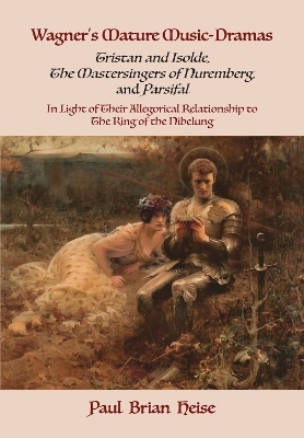 Wagner's Mature Music-Dramas (Tristan and Isolde, the Mastersingers of Nuremberg, and Parsifal) in Light of Their Allegorical Relationship to the Ring of the Nibelung - Paul Brian Heise