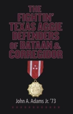 The Fightin' Texas Aggie Defenders of Bataan and Corregidor - John A. Adams Jr