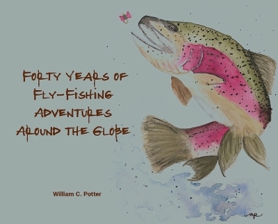 Forty Years of Fly-Fishing Adventures Around the Globe - William C Potter