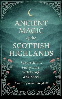 Ancient Magic of the Scottish Highlands: Superstition, Fairy Lore, Witchcraft, and Seers - John Gregorson Campbell