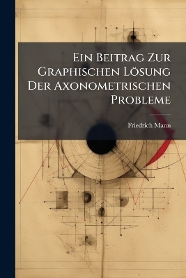 Ein Beitrag Zur Graphischen L&ouml;sung Der Axonometrischen Probleme - Friedrich Mann