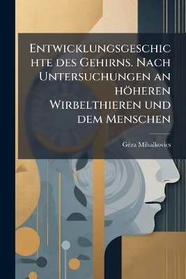Entwicklungsgeschichte des Gehirns. Nach Untersuchungen an h&ouml;heren Wirbelthieren und dem Menschen - G&eacute;za Mihalkovics