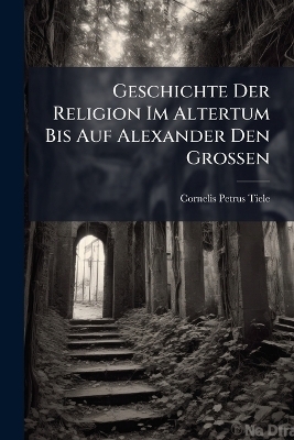 Geschichte Der Religion Im Altertum Bis Auf Alexander Den Grossen - Cornelis Petrus Tiele