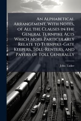 An Alphabetical Arrangement, With Notes, of All the Clauses in the General Turnpike Acts Which More Particularly Relate to Turnpike-Gate Keepers, Toll-Renters, and Payers of Toll Generally