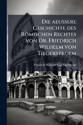Die aeussere Geschichte des Römischen Rechtes von Dr. Friedrich Wilhelm von Tiegerstroem