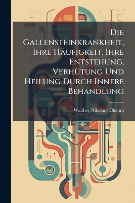 Die Gallensteinkrankheit, Ihre Häufigkeit, Ihre Entstehung, Verhütung Und Heilung Durch Innere Behandlung