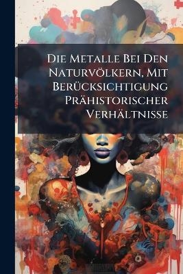 Die Metalle Bei Den Naturvölkern, Mit Berücksichtigung Prähistorischer Verhältnisse