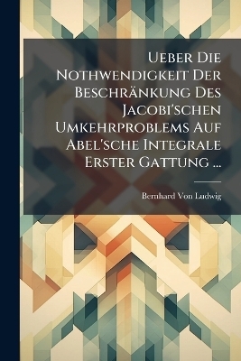 Ueber Die Nothwendigkeit Der Beschr&auml;nkung Des Jacobi'schen Umkehrproblems Auf Abel'sche Integrale Erster Gattung ... - Bernhard Von Ludwig