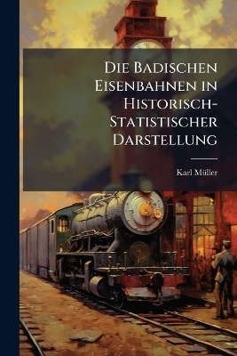 Die Badischen Eisenbahnen in Historisch-Statistischer Darstellung - Karl M&uuml;ller