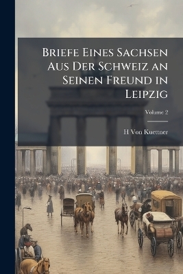 Briefe Eines Sachsen Aus Der Schweiz an Seinen Freund in Leipzig; Volume 2 - H Von Kuettner