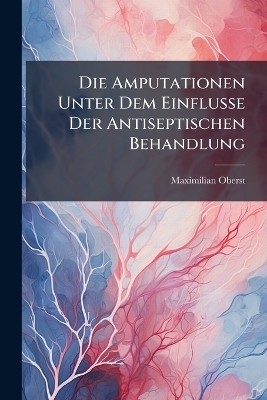 Die Amputationen Unter Dem Einflusse Der Antiseptischen Behandlung - Maximilian Oberst