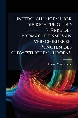 Untersuchungen &uuml;ber die Richtung und St&auml;rke des Erdmagnetismus an verschiedenen Puncten des s&uuml;dwestlichen Europas. - Johann Von Lamont