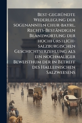 Best-gegr&uuml;ndte Widerlegung der sogenannten chur-bayrl. Rechts-Best&auml;ndigen Beantwortung der hochf&uuml;rstlich-salzburgischen Geschichtserzehlung als ein nochmaliger Beweisthum der in Betreff des Halleinischen Salzweesens -  Anonymous