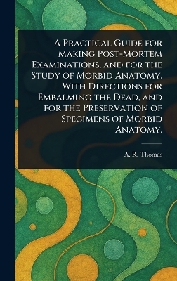 A Practical Guide for Making Post-Mortem Examinations, and for the Study of Morbid Anatomy, With Directions for Embalming the Dead, and for the Preservation of Specimens of Morbid Anatomy. - A R (Amos Russell) Thomas