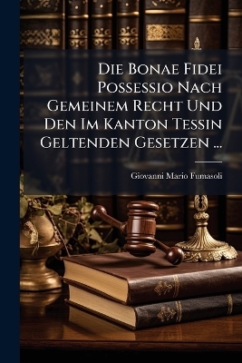 Die Bonae Fidei Possessio Nach Gemeinem Recht Und Den Im Kanton Tessin Geltenden Gesetzen ... - Giovanni Mario Fumasoli