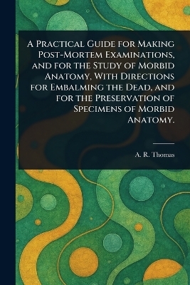 A Practical Guide for Making Post-Mortem Examinations, and for the Study of Morbid Anatomy, With Directions for Embalming the Dead, and for the Preservation of Specimens of Morbid Anatomy. - A R (Amos Russell) Thomas