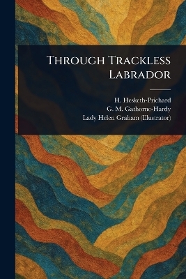 Through Trackless Labrador - H (Hesketh) Hesketh-Prichard, G M (Geoffrey Malco Gathorne-Hardy, Helen Lady Graham