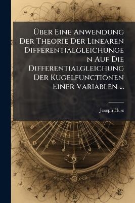 Uber Eine Anwendung Der Theorie Der Linearen Differentialgleichungen Auf Die Differentialgleichung Der Kugelfunctionen Einer Variablen ... - Joseph Huss