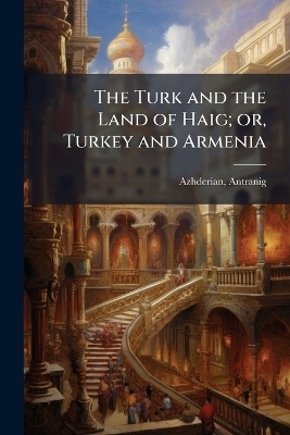 The Turk and the Land of Haig; or, Turkey and Armenia - Azhderian Antranig